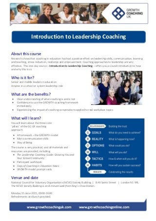 www.growthcoachinguk.com www.growthcoachingonline.com
About this course
Research shows that coaching in education has had a positive effect on leadership skills, communication, learning
and teaching, stress reduction, resilience and empowerment. Coaching approaches to leadership are very
effective. This one-day course – Introduction to Leadership Coaching – offers you a sound introduction to how
and why this is so.
Who is it for?
Senior and middle leaders in education
Anyone in a school or system leadership role
What are the benefits?
 Clear understanding of what coaching is and is not
 Confidence to use the GROWTH coaching framework
immediately
 Experiencing the impact of coaching conversations applied to real workplace topics
What will I learn?
You will learn about the three core
‘pillars’ of the GC-UK coaching
approach:
 A framework – the GROWTH model
 Micro communication skills
 Way of Being
The course is very practical, and all materials and
resources are provided, including:
 The Leadership Coaching Guide: Growing You and
Your School Community
 Participant workbook
 Copy of Coaching in Education News
 GROWTH model prompt cards
Venue and date
National Council for Voluntary Organisations (NCVO) Society Building | 8 All Saints Street | London N1 9RL
The NCVO Society Building is an 8-minute walk from King’s Cross Station.
Monday 15 June 2015, 09:00-16:00
Refreshments and lunch provided.
Introduction to Leadership Coaching
 