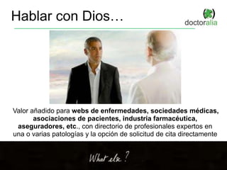 Hablar con Dios…
Valor añadido para webs de enfermedades, sociedades médicas,
asociaciones de pacientes, industria farmacéutica,
aseguradores, etc., con directorio de profesionales expertos en
una o varias patologías y la opción de solicitud de cita directamente
 
