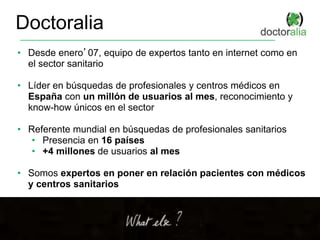 Doctoralia
• Desde enero’07, equipo de expertos tanto en internet como en
el sector sanitario
• Líder en búsquedas de profesionales y centros médicos en
España con un millón de usuarios al mes, reconocimiento y
know-how únicos en el sector
• Referente mundial en búsquedas de profesionales sanitarios
• Presencia en 16 países
• +4 millones de usuarios al mes
• Somos expertos en poner en relación pacientes con médicos
y centros sanitarios
 