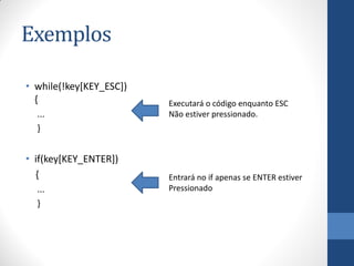 Exemplos
• while(!key[KEY_ESC])
{
...
}

• if(key[KEY_ENTER])
{
...
}

Executará o código enquanto ESC
Não estiver pressionado.

Entrará no if apenas se ENTER estiver
Pressionado

 