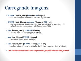 Carregando imagens
• BITMAP *create_bitmap(int width, int height);
• Cria um bitmap de memória do tamanho especificado.

• BITMAP *load_bitmap(const char *filename, RGB *pal);
• Carrega um arquivo bitmap do disco. RGB* pal refere-se à paleta de cores,
aplicada apenas a imagens de 8 bits. Passar como NULL.

• void destroy_bitmap (BITMAP *bitmap);
• Libera a memória utilizada por um bitmap.

• void clear_bitmap(BITMAP *bitmap);
• Limpa um bitmap para a cor preta.

• void clear_to_color(BITMAP *bitmap, int color);
• Análoga àcima, porém com a escolha da cor para a qual será limpo o bitmap.

• Obs.: Não é necessário utilizar a função create_bitmap antes da load_bitmap!

 