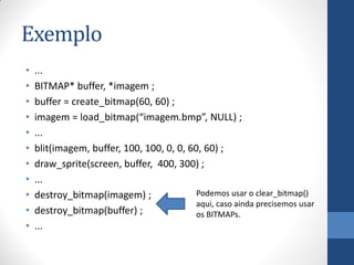 Exemplo
•
•
•
•
•
•
•
•
•
•
•

...
BITMAP* buffer, *imagem ;
buffer = create_bitmap(60, 60) ;
imagem = load_bitmap(“imagem.bmp”, NULL) ;
...
blit(imagem, buffer, 100, 100, 0, 0, 60, 60) ;
draw_sprite(screen, buffer, 400, 300) ;
...
Podemos usar o clear_bitmap()
destroy_bitmap(imagem) ;
aqui, caso ainda precisemos usar
destroy_bitmap(buffer) ;
os BITMAPs.
...

 