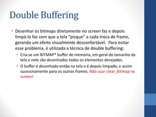 Double Buffering
• Desenhar os bitmaps diretamente no screen faz e depois
limpá-lo faz com que a tela “pisque” a cada troca de frame,
gerando um efeito visualmente desconfortável. Para evitar
esse problema, é utilizada a técnica de double buffering:
• Cria-se um BITMAP* buffer de memória, em geral do tamanho da
tela e nele são desenhados todos os elementos desejados.
• O buffer é desenhado então na tela e é depois limpado, e assim
sucessivamente para os outros frames. Não usar clear_bitmap na
screen!

 