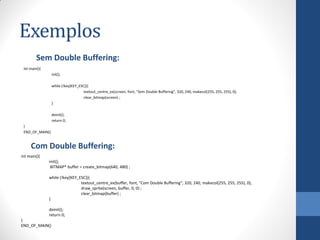 Exemplos
Sem Double Buffering:
int main(){
init();
while (!key[KEY_ESC]){
textout_centre_ex(screen, font, "Sem Double Buffering", 320, 240, makecol(255, 255, 255), 0);
clear_bitmap(screen) ;
}
deinit();
return 0;
}
END_OF_MAIN()

Com Double Buffering:
int main(){
init();
BITMAP* buffer = create_bitmap(640, 480) ;

while (!key[KEY_ESC]){
textout_centre_ex(buffer, font, "Com Double Buffering", 320, 240, makecol(255, 255, 255), 0);
draw_sprite(screen, buffer, 0, 0) ;
clear_bitmap(buffer) ;
}
deinit();
return 0;
}
END_OF_MAIN()

 