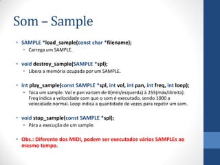 Som – Sample
• SAMPLE *load_sample(const char *filename);
• Carrega um SAMPLE.

• void destroy_sample(SAMPLE *spl);
• Libera a memória ocupada por um SAMPLE.

• int play_sample(const SAMPLE *spl, int vol, int pan, int freq, int loop);
• Toca um sample. Vol e pan variam de 0(min/esquerda) à 255(máx/direita).
Freq indica a velocidade com que o som é executado, sendo 1000 a
velocidade normal. Loop indica a quantidade de vezes para repetir um som.

• void stop_sample(const SAMPLE *spl);
• Pára a execução de um sample.

• Obs.: Diferente dos MIDI, podem ser executados vários SAMPLEs ao
mesmo tempo.

 