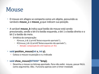 Mouse
• O mouse em allegro se comporta como um objeto, possuindo as
variáveis mouse_x e mouse_y que indicam sua posição.
• A variável mouse_b indica qual botão do mouse está sendo
pressionado, sendo o bit 0 o botão esquerdo, o bit 1 o botão direito e o
bit 2 o botão do meio.
• Sintática da comparação:
• If(mouse_b & 1) printf(“Botao esquerdo apertado”) ;
• If(!(mouse_b & 1)) printf(“Botao esquerdo não apertado”) ;
• Atenção: comparação bit a bit! (apenas um ‘&’)

• void position_mouse(int x, int y);
• Coloca o mouse na posição x e y indicada

• void show_mouse(BITMAP *bmp);
• Desenha o mouse no bitmap apontado. Para não exibir mouse, passar NULL
como argumento. Obs.: Funciona apenas com o timer instalado

 