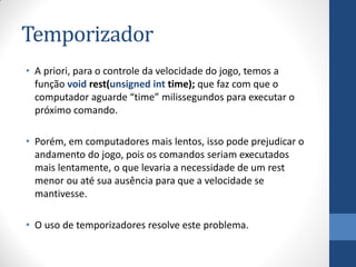 Temporizador
• A priori, para o controle da velocidade do jogo, temos a
função void rest(unsigned int time); que faz com que o
computador aguarde “time” milissegundos para executar o
próximo comando.
• Porém, em computadores mais lentos, isso pode prejudicar o
andamento do jogo, pois os comandos seriam executados
mais lentamente, o que levaria a necessidade de um rest
menor ou até sua ausência para que a velocidade se
mantivesse.
• O uso de temporizadores resolve este problema.

 