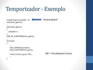Temporizador - Exemplo
volatile long int contador = 0 ;
void timer_game () ;
…
void timer_game ()
{
contador++ ;
}
END_OF_FUNCTION(timer_game) ;
...
int main()
{

Variável global!

...
LOCK_VARIABLE(contador) ;
LOCK_FUNCTION(timer_game) ;
install_int (timer_game, TBF) ;
...

}

TBF = Time Between Frames

 