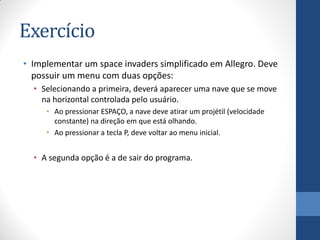 Exercício
• Implementar um space invaders simplificado em Allegro. Deve
possuir um menu com duas opções:
• Selecionando a primeira, deverá aparecer uma nave que se move
na horizontal controlada pelo usuário.
• Ao pressionar ESPAÇO, a nave deve atirar um projétil (velocidade
constante) na direção em que está olhando.
• Ao pressionar a tecla P, deve voltar ao menu inicial.

• A segunda opção é a de sair do programa.

 