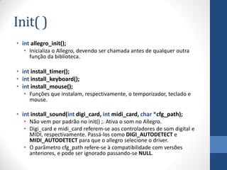 Init( )
• int allegro_init();
• Inicializa o Allegro, devendo ser chamada antes de qualquer outra
função da biblioteca.

• int install_timer();
• int install_keyboard();
• int install_mouse();
• Funções que instalam, respectivamente, o temporizador, teclado e
mouse.

• int install_sound(int digi_card, int midi_card, char *cfg_path);
• Não vem por padrão no init() ;. Ativa o som no Allegro.
• Digi_card e midi_card referem-se aos controladores de som digital e
MIDI, respectivamente. Passá-los como DIGI_AUTODETECT e
MIDI_AUTODETECT para que o allegro selecione o driver.
• O parâmetro cfg_path refere-se à compatibilidade com versões
anteriores, e pode ser ignorado passando-se NULL.

 