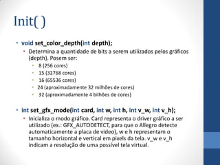 Init( )
• void set_color_depth(int depth);
• Determina a quantidade de bits a serem utilizados pelos gráficos
(depth). Posem ser:
•
•
•
•
•

8 (256 cores)
15 (32768 cores)
16 (65536 cores)
24 (aproximadamente 32 milhões de cores)
32 (aproximadamente 4 bilhões de cores)

• int set_gfx_mode(int card, int w, int h, int v_w, int v_h);
• Inicializa o modo gráfico. Card representa o driver gráfico a ser
utilizado (ex.: GFX_AUTODETECT, para que o Allegro detecte
automaticamente a placa de video), w e h representam o
tamanho horizontal e vertical em pixels da tela. v_w e v_h
indicam a resolução de uma possível tela virtual.

 