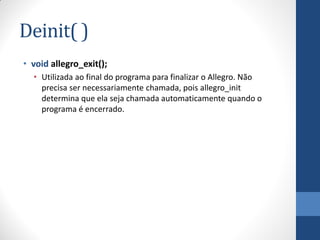 Deinit( )
• void allegro_exit();
• Utilizada ao final do programa para finalizar o Allegro. Não
precisa ser necessariamente chamada, pois allegro_init
determina que ela seja chamada automaticamente quando o
programa é encerrado.

 