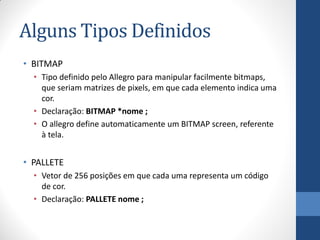 Alguns Tipos Definidos
• BITMAP
• Tipo definido pelo Allegro para manipular facilmente bitmaps,
que seriam matrizes de pixels, em que cada elemento indica uma
cor.
• Declaração: BITMAP *nome ;
• O allegro define automaticamente um BITMAP screen, referente
à tela.

• PALLETE
• Vetor de 256 posições em que cada uma representa um código
de cor.
• Declaração: PALLETE nome ;

 