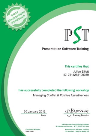 Presentation Software Training
This certifies that
has successfully completed the following workshop
Training DirectorDate
Presentation Software Training
CC Number: 1995/019083/23
Certificate Number:
ISETT Education & Training Provider
Accreditation Number: ACC/2007/02/603
T
FF
S
A
D
V
L
P
NT
E
E
O
ME
K
WOR
SHOP
SDW1460
30 January 2012
Julian Elliott
ID: 7611265109089
Managing Conflict & Positive Assertiveness
 