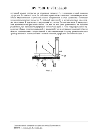 BY 7368 U 2011.06.30
3
крутящий момент передается на приводную звездочку 3, с помощью которой внешняя
двухрядная бесконечная цепь 5 с зубьями 6 приводится в движение, выполняя рыхление
почвы. Одновременно в противоположном направлении за счет сцепления с помощью
прижимных сдвоенных звездочек 7 с ведущей сдвоенной 3 и двумя ведомыми сдвоенны-
ми звездочками 4 перемещается внутренняя двухрядная бесконечная цепь 8, выполняю-
щая дополнительное рыхление почвы. Так как на ней зубья установлены на меньшем
расстоянии, чем на внешней двухрядной бесконечной цепи 5, то на уже разрыхленной пе-
редними зубьями почве возникающий от взаимодействия с ней разворачивающий трактор
момент уравновешивает направленный в противоположную сторону разворачивающий
трактор момент от взаимодействия с почвой внешней двухрядной бесконечной цепи 5.
Фиг. 2
Национальный центр интеллектуальной собственности.
220034, г. Минск, ул. Козлова, 20.
 