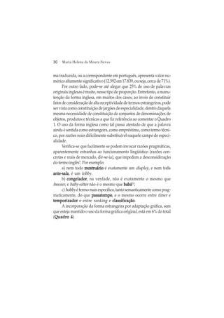 30 Maria Helena de Moura Neves
ma traduzida, ou a correspondente em português, apresenta valor nu-
mérico altamente significativo (12.592 em 17.839, ou seja, cerca de 71%).
Por outro lado, pode-se até alegar que 25% de uso de palavras
originaisinglesasémuito,nessetipodeproporção.Entretanto,amanu-
tenção da forma inglesa, em muitos dos casos, ao invés de constituir
fatordeconsideraçãodealtareceptividadedetermosestrangeiros,pode
ser vista como constituição de jargões de especialidade, dentro daquela
mesma necessidade de constituição de conjuntos de denominações de
objetos, produtos e técnicas a que fiz referência ao comentar o Quadro
1. O uso da forma inglesa como tal passa atestado de que a palavra
ainda é sentida como estrangeira, como empréstimo, como termo técni-
co, por razões reais dificilmente substituível naquele campo de especi-
alidade.
Verifica-se que facilmente se podem invocar razões pragmáticas,
aparentemente estranhas ao funcionamento lingüístico (razões con-
cretas e reais de mercado, dir-se-ia), que impedem a desconsideração
do termo inglês9
. Por exemplo:
a) nem todo mostrmostrmostrmostrmostruáriouáriouáriouáriouário é exatamente um display, e nem toda
ante-salaante-salaante-salaante-salaante-sala, é um lobby.
b) congeladorcongeladorcongeladorcongeladorcongelador, na verdade, não é exatamente o mesmo que
freezer, e baby-sitter não é o mesmo que babábabábabábabábabá10
;
c)hobbyétermomaisespecífico,tantosemanticamentecomoprag-
maticamente, do que passatempopassatempopassatempopassatempopassatempo, e o mesmo ocorre entre timer e
temporizadortemporizadortemporizadortemporizadortemporizador e entre ranking e classificaçãoclassificaçãoclassificaçãoclassificaçãoclassificação.
A incorporação da forma estrangeira por adaptação gráfica, sem
que esteja mantido o uso da forma gráfica original, está em 6% do total
(Quadro 4Quadro 4Quadro 4Quadro 4Quadro 4)
 