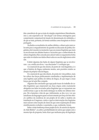 A realidade da incorporação... 33
têm consciência de que se trata de simples empréstimos (literalmente,
isto é, com expectativa de “devolução”) de formas estrangeiras para
cumprimento conjuntural da função de denominação de entidades, e
de que se trata, portanto, de formas sentidas como marginais no léxico
português.
Avaliados os resultados de análise obtidos, a observação mais re-
levante para o enquadramento da questão na discussão de política lin-
güística efervescente no momento é que aos nossos lingüistas que mais
se envolveram nos debates bastou o raciocínio que o conhecimento da
ciência lingüística lhes concede para aduzir todos os argumentos fortes
que estão revelados nos dados observados no uso de anglicismos entre
nós.
Coletei algumas das lições de alguns lingüistas que se envolve-
ram – ou a mídia envolveu – nas discussões16
e verifiquei que:
1) o essencial do que eles dizem, do ponto de vista lingüístico, é o
que a história da língua realmente mostra, sem pruridos criados ao
arrepio da própria vida da língua;
2) o essencial do que eles dizem, do ponto de vista político, mais
faz cobrar das forças politicamente constituídas a implementação de
uma legítima ação política de defesa da língua, do que negar a essas
forças que tal ação lhes compete.
Algumas das conclusões que aqui pude trazer do trabalho de cu-
nho lingüístico que empreendi nas duas etapas estão exatamente
abrigadas nos fatos invocados pelos lingüistas que se expuseram nas
controvérsias a que se deu tanto destaque na mídia nos últimos tem-
pos. Há a lamentar o fato de que, infelizmente, se deu voz e vez aos
estudiosos da linguagem quase exclusivamente por força do fato ofici-
al e público da existência de um projeto de lei sobre a matéria em
tramitação no Congresso, contra o qual as intervenções dos lingüistas
mais soaram como reações de classe do que como explanações de fatos
cientificamente avaliados e assentados, o que, realmente, foram.
Sobreatriste lembrançadesseprojetodelei,deautoriadodeputa-
do Aldo Rebelo17
, ou sobre a probabilidade de outros que surjam com o
mesmo tipo de proposta, basta dizer que nenhuma peça de legislação
 