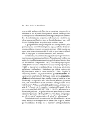 34 Maria Helena de Moura Neves
nesse sentido será operante. Para que se cumprisse o que em docu-
mentos de tal teor se pretende e se promete, seria necessário que uma
lei conseguisse ser um instrumento com tal tipo de força. Bem lembran-
do: é da essência de uma lei que ela exista para banir o múltiplo que
subverte a governabilidade, e não é no domínio da palavra que o múl-
tiplo e o dinâmico devem ser proibidos, ou mesmo evitados.
E qualquer falante sabe que ninguém fala sua língua nativa, nin-
guém exerce sua competência lingüística regida por textos de lei. Ne-
nhuma evidência, nenhum precedente, nenhum indício mostra que
algum povo teme naturalmente leis de banição quando exerce a facul-
dade da linguagem. Não seria exatamente o povo brasileiro!
Nem mesmo por determinação de patrulheiros se governam ma-
nutenções ou descartes de empréstimos. Nunca é demais lembrar que
indicações respaldadas na autoridade do próprio Mário Barreto (Atra-
vés do dicionário e da gramática (1927); Fatos da língua portuguesa
(1954); Últimos estudos (1944); Novos estudos de língua portuguesa
(1921)) se frustraram no andamento da história de galicismos,
anglicismos, castelhanismos e italianismos que então se condenavam.
Algumas dessas palavras como nourisson (“criança de peito”),
sobriquet (“alcunha”) ou pronunciamento (por amotinamentoamotinamentoamotinamentoamotinamentoamotinamento) de-
sapareceram completamente da língua, outras como restauranterestauranterestauranterestauranterestaurante e
eclosãoeclosãoeclosãoeclosãoeclosão estão absolutamente incorporadas, e essa acomodação (seja o
descarte seja a incorporação) se fez naturalmente, pelo povo, pelos usu-
ários, sem interveniência e sem influência de legisladores ou de
controladores18
. A título de curiosidade, pode-se, ainda, invocar o Glos-
sário de Fr. Francisco de S. Luís, obra elogiada no Dificuldades da lín-
gua portuguesa (SAID ALI, 1957 [1908], p. 189-190) “pela abundância
deconceitosjudiciosos”,naqualsecriticavam,entreoutros,usoscomo:
o de jornal19
por diário; o deprogredir20
por ir por diante,fazerprogres-
sos; o de população21
por povoação; o de rotina22
por trilha, usança23
.
Entretanto, como dizia nosso mestre Said Ali na Gramáticasecun-
dária, “a adoção de estrangeirismos se fez em todas as épocas, sempre
que no vocabulário da língua não se encontrava termo perfeitamente
 