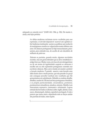 A realidade da incorporação... 35
adequado ao conceito novo” (SAID ALI, 1966, p. 226). Do mestre é,
ainda, esta lição perfeita:
As idéias modernas reclamam novos vocábulos para sua
expressão, e é de todo impossível escrever um capítulo so-
bre hodiernas instituições sociais ou políticas sem recheá-lo
de neologismos creados ou vulgarizados nestes últimos cem
anos. Os clássicos portugueses se hoje ressuscitassem, preci-
sariam, para entender-nos, do auxílio de um elucidário de
milhares de palavras.
Toleram os puristas, quando muito, algumas novidades
recentes, mas em geral entendem que se deve restabelecer o
antigobomuso.Muitasvezes,emtrocadeumestrangeirismo
ou de um termo de legitimidade suspeita se oferecem à
escolha seis ou oito expressões portuguesas correntes nos
escritores clássicos. Mas o povo insiste em manter e preferir
a locução moderna. É quando associa a esta locução uma
idéia muito clara e muito precisa, que não percebe ou que já
não consegue perceber nenhum dos vocábulos que lhe
apresentamos em substituição. Debalde se condena detalhe,
detalhar,usadoshá150anosembocaportuguesaebrasileira,
e se propõe particularidade, circunstância, pormenor,
pormenorizar, minudência, miudeza, minúcia. Detalhe é um
francesismo expressivo, insinuante e afortunado. Logrou
entradafácilemtodososidiomascultos:inglês,alemão,russo,
sueco, dinamarquês, italiano, espanhol e português. E está a
parecer que nunca mais o deportarão nem as forças unidas
dos puristas de todas. estas nações.
(.......................................................................................)
 