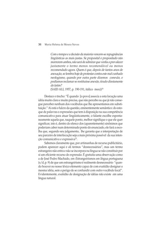 36 Maria Helena de Moura Neves
Comotempoeadecisãodamaioriavencem-serepugnâncias
lingüísticas as mais justas. Se proposital e propositado não
morreremambos,nãoserádeadmirarquevenhaaprevalecer
justamente o termo menos recomendável ou menos
recomendado agora. Quem é que, depois de tantos anos de
anexação,selembrahojedeprotestarcontraestemalcunhado
neologismo, quando por outra parte dizemos conexão, e
podíamos reclamar se restituísse anexão, tirado diretamente
dolatim?
(SAID ALI, 1957, p. 190-191, itálico meu))24
Destaco o trecho: “É quando [o povo] associa a esta locução uma
idéia muito clara e muito precisa, que não percebe ou que já não conse-
gue perceber nenhum dos vocábulos que lhe apresentamos em substi-
tuição.” Aí está o fulcro da questão, eminentemente semântico: do esto-
que de palavras e expressões que tem à disposição na sua competência
comunicativa para atuar lingüisticamente, o falante escolhe esponta-
neamente aquela que, naquele ponto, melhor signifique o que ele quer
significar, isto é, dentro do elenco dos (aparentemente) sinônimos que
poderiam caber num determinado ponto do enunciado, ele fará a esco-
lha que, segundo seu julgamento, lhe garanta que a interpretação de
seu parceiro de interlocução seja a mais próxima possível da sua inten-
ção comunicativa e expressiva25
.
Sabemos claramente que, por artimanhas de recurso publicitário,
podem aparecer aqui e ali termos “desnecessários”, mas um termo
estrangeiro não entra e não se incorpora na língua se não constituir por
si um eficiente recurso de expressão. É gratuita uma observação como
a de José Pedro Machado, em Estrangeirismos em língua portuguesa
(s/d, p. 9) de que um estrangeirismo é realmente desnecessário “quan-
do houver no nosso léxico elemento capaz de com exatidão designar a
mesma idéia, sem o perigo de se confundir com outro vocábulo local”.
Evidentemente, exatidão de designação de idéias não existe em uma
língua natural.
 