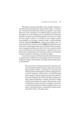 A realidade da incorporação... 37
Discutindo a pretensa equivalência entre um termo vernáculo e
um determinado estrangeirismo, Aubert (Aubert, 2001, p. 170) defen-
de o “enriquecimento da precisão semântico-pragmática” que se pode
obter com o termo estrangeiro26
. Eu lembraria alguns casos que consi-
dero típicos de uso de estrangeirismo com obtenção de uma precisão
semântica envolvida em enquadres pragmáticos, tais como a evocação
de uma singular cultura e a inserção em uma singular prática
(mercadológica, por exemplo): primeiro lembro a tradicionalmente
execrada expressão alta costuraalta costuraalta costuraalta costuraalta costura (já cunhada em português, mas vin-
da do francês haute couture) e a palavra bistrôbistrôbistrôbistrôbistrô (francês bistrot), que só
elas trazem o charme que trazem; e, para completar, lembro a incompa-
rável e insuperável parelha savoir-faire e know-how, o primeiro termo
com a característica da sutil finesse francesa, e o segundo com a carac-
terística do cru pragmatismo norte-americano, ambas as características
recuperáveis apenas se fincadas na evocação da origem.
Com certeza o aspecto semântico da questão é determinante para
a compreensão da sistemática de incorporação natural de termos es-
trangeiros na língua. Nesse sentido, outra observação de Aubert mere-
ce ser lembrada:
Em outros termos, ainda que nos primeiros momentos o ele-
mentoestrangeiroadentrealínguareceptoracomoumcorpo
aparentemente estranho, na ausência de outros fatores de
dominação(fatoresdemográficos,militares,subjugaçãoedu-
cacional e similares), só deita raízes e se difunde quando
passaaintegrarosistemareceptor,quandopassa,portanto,a
fazer parte integrante da estrutura da língua, quando, por-
tanto, adquire significados e sentidos não mais do idioma
original e sim do idioma de recepção. Neste processo, embo-
ra mantenha aparência de palavra estrangeira, desvincula-
se da estrutura semântica de origem, podendo tornar-se, in-
clusive, irreconhecível para a comunidade da língua de par-
tida (Aubert, 2001, p. 170, itálico meu).
 