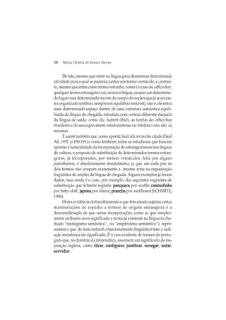38 Maria Helena de Moura Neves
De fato, mesmo que entre na língua para denominar determinada
atividade para a qual se poderia cunhar um termo vernáculo, e, portan-
to, mesmo que entre como termo estranho, como é o caso deoffice-boy,
qualquer termo estrangeiro vai, na nova língua, ocupar um determina-
dolugarnumdeterminadorecortedecampodenoçõesquejáseencon-
tra organizado (embora sempre em equilíbrio instável), isto é, ele entra
num determinado espaço dentro de uma estrutura semântica equili-
brada da língua de chegada, estrutura com certeza diferente daquela
da língua de saída: como diz Aubert (ibid), as tarefas do office-boy
brasileiro e do seu equivalente estadunidense ou britânico não são as
mesmas.
É assim também que, como aponta Said Ali no trecho citado (Said
Ali, 1957, p.190-191) e como lembram todos os estudiosos que buscam
apontar a naturalidade da incorporação de estrangeirismos nas línguas
de cultura, a proposta de substituição de determinados termos estran-
geiros, já incorporados, por termos vernáculos, feita por alguns
patrulheiros, é absolutamente insatisfatória, já que, em cada par, os
dois termos não ocupam exatamente a mesma zona na organização
lingüística de noções da língua de chegada. Alguns exemplos já foram
dados, mas ainda é o caso, por exemplo, das seguintes sugestões de
substituição que Schmitz registra: panquecapanquecapanquecapanquecapanqueca por waffle, camisolinhacamisolinhacamisolinhacamisolinhacamisolinha
por baby-doll , japonajaponajaponajaponajapona por blazer, pranchapranchapranchapranchaprancha por surf board (SCHMITZ,
1988).
Outra evidência do baralhamento a que têm estado sujeitas certas
manifestações de repúdio a termos de origem estrangeira é a
desconsideração de que certas incorporações, como as que simples-
mente atribuem novo significado a termo já existente na língua (o cha-
mado “neologismo semântico”, ou “empréstimo semântico”), repre-
sentam o que de mais natural o funcionamento lingüístico tem: a radi-
ação metafórica do significado. É o caso evidente de termos do portu-
guês que, no domínio da informática, assumem um significado de ins-
piração inglesa, como clicarclicarclicarclicarclicar, configurarconfigurarconfigurarconfigurarconfigurar, justificarjustificarjustificarjustificarjustificar, navegarnavegarnavegarnavegarnavegar, rrrrrodarodarodarodarodar,
servidorservidorservidorservidorservidor.
 