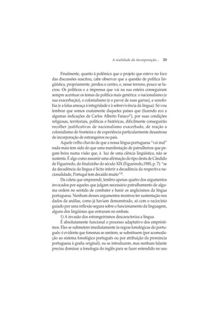 A realidade da incorporação... 39
Finalmente, quanto à polêmica que o projeto que esteve no foco
das discussões suscitou, cabe observar que a questão de política lin-
güística, propriamente, perdeu o centro, e, nesse terreno, pouco se lu-
crou. Os políticos e a imprensa que vai na sua esteira conseguiram
sempre acentuar os temas da política mais genérica: o nacionalismo (e
sua exacerbação), o colonialismo (e o pavor de suas garras), a xenofo-
bia (e a falsa ameaça à integridade e à sobrevivência da língua). Só vou
lembrar que somos exatamente daqueles países que (fazendo eco a
algumas indicações de Carlos Alberto Faraco27
), por suas condições
religiosas, territoriais, políticas e históricas, dificilmente conseguirão
recolher justificativas de nacionalismo exacerbado, de reação a
colonialismo de fronteira e de experiência particularmente desastrosa
de incorporação de estrangeiros no país.
Aquele velho chavão de que a nossa língua portuguesa “vai mal”
nada mais tem sido do que uma manifestação de patrulheiros que pe-
gam beira numa visão que, à luz de uma ciência lingüística, não se
sustenta.ÉalgocomoassumirumaafirmaçãodotipodestadeCândido
de Figueiredo, do finalzinho do século XIX (Figueiredo,1900, p. 7): “se
da decadência da língua é lícito inferir a decadência da respectiva na-
cionalidade, Portugal tem decaído muito”28
.
Da coleta que empreendi, lembro apenas quatro dos argumentos
invocados por aqueles que julgam necessário patrulhamento de algu-
ma ordem no sentido de combater e banir os anglicismos da língua
portuguesa. Nenhum desses argumentos mostrou ter sustentação nos
dados da análise, como já haviam demonstrado, só com o raciocínio
guiado por uma reflexão segura sobre o funcionamento da linguagem,
alguns dos lingüistas que entraram no embate.
1) A invasão dos estrangeirismos descaracteriza a língua.
É absolutamente funcional o processo adaptativo dos emprésti-
mos. Eles se submetem imediatamente às regras fonológicas do portu-
guês: é evidente que fonemas se omitem, se substituem (por acomoda-
ção ao sistema fonológico português ou por atribuição da pronúncia
portuguesa à grafia original), ou se introduzem, mas nenhum falante
precisa dominar a fonologia do inglês para se fazer entendido no uso
 