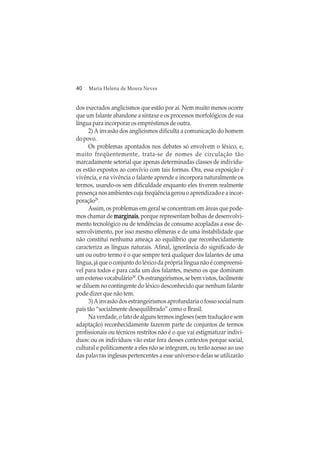 40 Maria Helena de Moura Neves
dos execrados anglicismos que estão por aí. Nem muito menos ocorre
que um falante abandone a sintaxe e os processos morfológicos de sua
língua para incorporar os empréstimos de outra.
2) A invasão dos anglicismos dificulta a comunicação do homem
dopovo.
Os problemas apontados nos debates só envolvem o léxico, e,
muito freqüentemente, trata-se de nomes de circulação tão
marcadamente setorial que apenas determinadas classes de indivídu-
os estão expostos ao convívio com tais formas. Ora, essa exposição é
vivência, e na vivência o falante aprende e incorpora naturalmente os
termos, usando-os sem dificuldade enquanto eles tiverem realmente
presença nos ambientes cuja freqüência gerou o aprendizado e a incor-
poração29
.
Assim, os problemas em geral se concentram em áreas que pode-
mos chamar de marginaismarginaismarginaismarginaismarginais, porque representam bolhas de desenvolvi-
mento tecnológico ou de tendências de consumo acopladas a esse de-
senvolvimento, por isso mesmo efêmeras e de uma instabilidade que
não constitui nenhuma ameaça ao equilíbrio que reconhecidamente
caracteriza as línguas naturais. Afinal, ignorância do significado de
um ou outro termo é o que sempre terá qualquer dos falantes de uma
língua, já que o conjunto do léxico da própria língua não é compreensí-
vel para todos e para cada um dos falantes, mesmo os que dominam
umextensovocabulário30
.Osestrangeirismos,sebemvistos,facilmente
se diluem no contingente do léxico desconhecido que nenhum falante
pode dizer que não tem.
3) A invasão dos estrangeirismos aprofundaria o fosso social num
país tão “socialmente desequilibrado” como o Brasil.
Na verdade, o fato de alguns termos ingleses (sem tradução e sem
adaptação) reconhecidamente fazerem parte de conjuntos de termos
profissionais ou técnicos restritos não é o que vai estigmatizar indiví-
duos: ou os indivíduos vão estar fora desses contextos porque social,
cultural e politicamente a eles não se integram, ou terão acesso ao uso
das palavras inglesas pertencentes a esse universo e delas se utilizarão
 