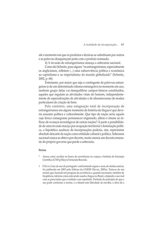 A realidade da incorporação... 41
até o momento em que os produtos e técnicas se substituam por outros
e as palavras desapareçam junto com o produto nomeado.
4) A invasão de estrangeirismos ameaça a soberania nacional.
ComodizSchmitz,paraalguns“osestrangeirismos,especialmente
os anglicismos, refletem (...) uma subserviência política e econômica
ao capitalismo e ao imperialismo do mundo globalizado” (Schmitz,
2002, p. 68).
Entretanto, por maior que seja o contingente de palavras estran-
geiras (e de um determinado idioma estrangeiro) no momento em uso,
nenhum grupo delas vai desequilibrar campos básicos constituídos,
aqueles que regulam as atividades vitais do homem, independente-
mente de especializações de atividades e de idiossincrasias de modos
particulares de criação de bens.
Pelo contrário, uma estagnação total de incorporação de
estrangeirismos em algum momento da história da língua é que deve-
ria assustar política e culturalmente. Que tipo de nação seria aquela
cujo léxico conseguisse permanecer engessado, alheio e imune ao in-
fluxo de avanços tecnológicos de outras nações? À parte a possibilida-
de de uma invasão maciça por ocupação territorial e dominação políti-
ca, a hipotética ausência de incorporações poderia, sim, representar
absoluto descarte da nação como entidade cultural e política. Soberania
nacional nunca se obteve por decreto, muito menos um decreto emana-
do do próprio governo que perde a soberania.
NotasNotasNotasNotasNotas
* Atuou como auxiliar na busca de ocorrências no corpus a bolsista de Iniciação
Científica (CNPq) Mayra Fernanda Borceda.
1 O livro Guia de uso do português: confrontando regras e usos, de minha autoria,
foi publicado em 2003 pela Editora da UNESP (Neves, 2003a). Trata-se de um
estudo que, baseado em pesquisa de ocorrência e, quando necessário, também de
freqüência,informacomoestásendousadaalínguanoBrasil,cotejandoousoreal
com as prescrições que a tradição vem repetindo. Partindo do princípio de que o
uso pode contrariar a norma, e o falante tem liberdade de escolha, a obra dá a
 