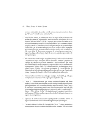 42 Maria Helena de Moura Neves
conhecer os dois lados da questão: o modo como os manuais normativos dizem
que “deve ser” e o modo como, realmente, “é”.
2 Valho-me, nas análises, de um banco de dados de língua escrita, de mais de cem
milhõesdeocorrências,disponívelnoCentrodeEstudosLexicográficos,daFacul-
dade de Ciências e Letras – UNESP, Câmpus de Araraquara, que contém textos
emprosaselecionadosapartirde1950,diversificadosnostiposromanesco,oratório,
jornalístico, técnico e dramático, o que permite ampla observação da manifesta-
ção lingüística no português contemporâneo. Desse modo, os dados que aqui se
apresentam referem-se apenas a produções escritas, mas dos mais variados tipos.
Não posso deixar de observar que um exame do mesmo tipo em corpus oral é
impossível,jáquenoBrasilnãosedispõedeumbancodedadosrepresentativodo
falar geral do país.
3 Não fica desconsiderado o papel de registro oficial que tem o nosso Vocabulário
Ortográfico da Língua Portuguesa. Não se desconhece, também, a proposta, em
Portugal, em 1943, da criação de um Instituto de Língua Portuguesa, que, “entre
outras finalidades, deveria proteger a língua portuguesa contra o uso abusivo de
estrangeirismos” (Alves, 2000, p. 119). Quanto a órgãos reguladores em outros
países, Schmitz (Schmitz, 1988).refere-se à Academia da Língua Hebraica, do
Estado de Israel, à Académie de la Langue Française, da França, ao Conseil de la
Langue Française, do Canadá e à Real Academia Española, da Espanha.
4 Vários estudiosos apontam esse fato, por exemplo, Fiorin (2001, p. 115), que
exemplifica com a pronúncia “róti dógui”, para o inglês hot dog.
5 Cite-se: “(...) é importante notar que, embora pareça fácil apontar, hoje, home
bankingecoffeebreakcomoexemplosclarosdeestrangeirismos,ninguémgarante
que daqui a alguns anos não estarão sumindo de bocas e mentes, como o match
do futebol e o rouge da moça; assim como ninguém garante que não terão sido
incorporadosnaturalmenteàlíngua,comoo garçomeo sutiã,oesporteeoclube.”
(Garcez e Zilles, 2001, p. 18). Da “vida lingüística curta” de alguns empréstimos
fala Boulanger (1986), ao analisar o procedimento dos lexicógrafos franceses no
registrodeestrangeirismos.
6 É pelo uso do hífen que incluo como ‘aportuguesada” essa forma, embora no
segundo elemento dela ainda se mantenha representação gráfica inglesa.
7 Cite-se novamente o trabalho de Garcez e Zilles (2001): “De resto, os elementos
estrangeirosquesurgemdocontatolingüísticomuitasvezestêmvidacurta,como
 