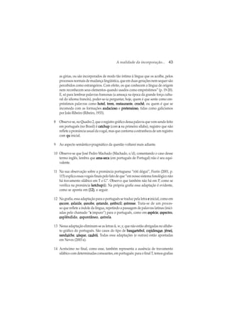A realidade da incorporação... 43
as gírias, ou são incorporados de modo tão íntimo à língua que os acolhe, pelos
processos normais de mudança lingüística, que em duas gerações nem sequer são
percebidos como estrangeiros. Com efeito, os que conhecem a língua de origem
nem reconhecem seus elementos quando usados como empréstimos” (p. 19-20).
E, só para lembrar palavras francesas (a ameaça na época da grande força cultu-
ral do idioma francês), poder-se-ia perguntar, hoje, quem é que sente como em-
préstimos palavras como hotelhotelhotelhotelhotel, tremtremtremtremtrem, restauranterestauranterestauranterestauranterestaurante, crochêcrochêcrochêcrochêcrochê, ou quem é que se
incomoda com as formações audaciosoaudaciosoaudaciosoaudaciosoaudacioso e pretensiosopretensiosopretensiosopretensiosopretensioso, tidas como galicismos
por João Ribeiro (Ribeiro, 1933).
8 Observe-se,noQuadro2,queoregistrográficodessapalavraquevemsendofeito
em português (no Brasil) é catchupcatchupcatchupcatchupcatchup (com aaaaa na primeira sílaba), registro que não
reflete a pronúncia usual da vogal, mas que contorna a estranheza de um registro
com quququququ inicial.
9 Ao aspecto semântico-pragmático da questão voltarei mais adiante.
10 Observe-se que José Pedro Machado (Machado, s/d), comentando o caso desse
termo inglês, lembra que ama-secaama-secaama-secaama-secaama-seca (em português de Portugal) não é seu equi-
valente.
11 Na sua observação sobre a pronúncia portuguesa “róti dógui”, Fiorin (2001, p.
115) explica essas vogais finais pelo fato de que “em nosso sistema fonológico não
há travamento silábico em T e G”. Observo que também não há em P, como se
verifica na pronúncia ketchupketchupketchupketchupketchup(iiiii). Na própria grafia essa adaptação é evidente,
como se aponta em (12)(12)(12)(12)(12), a seguir.
12 Na grafia, essa adaptação para o português se traduz pela letra eeeee inicial, como em
eeeeescorscorscorscorscoreeeee, eeeeeslaideslaideslaideslaideslaide, eeeeesnobesnobesnobesnobesnobe, eeeeestandestandestandestandestande, eeeeestêncilstêncilstêncilstêncilstêncil; eeeeestrstrstrstrstresseesseesseesseesse. Trata-se de um proces-
so que reflete a índole da língua, repetindo a passagem de palavras latinas (inici-
adas pelo chamado “sssss impuro”) para o português, como em eeeeespéciespéciespéciespéciespécie, eeeeespectrospectrospectrospectrospectro,
eeeeesplêndidosplêndidosplêndidosplêndidosplêndido, eeeeespontâneospontâneospontâneospontâneospontâneo, eeeeestrelastrelastrelastrelastrela.
13 Nessa adaptação eliminam-se as letras k, w, y, que não estão abrigadas no alfabe-
to gráfico do português. São casos do tipo de basbasbasbasbasquququququeteboleteboleteboleteboletebol, copcopcopcopcopiiiiidesdesdesdesdesquququququeeeee, jérsejérsejérsejérsejérseiiiii,
sandsandsandsandsanduuuuuícheícheícheícheíche, uuuuuísqueísqueísqueísqueísque, cccccauauauauaubóbóbóbóbóiiiii. Todas essa adaptações (e outras) estão apontadas
em Neves (2003 a).
14 Acréscimo no final, como esse, também representa a ausência de travamento
silábicocomdeterminadasconsoantes,emportuguês:paraofinalT,temosgrafias
 