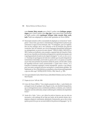 44 Maria Helena de Moura Neves
como faroestefaroestefaroestefaroestefaroeste, flerteflerteflerteflerteflerte, nocautenocautenocautenocautenocaute; para o final G, grafias como buldoguebuldoguebuldoguebuldoguebuldogue, gangueganguegangueganguegangue,
ringueringueringueringueringue; para o final P, grafias como clipeclipeclipeclipeclipe, jipejipejipejipejipe; e para outros finais consonantais
do inglês, grafias como copidesquecopidesquecopidesquecopidesquecopidesque, drinquedrinquedrinquedrinquedrinque, clubeclubeclubeclubeclube, recorderecorderecorderecorderecorde, filmefilmefilmefilmefilme, surfesurfesurfesurfesurfe,
turfeturfeturfeturfeturfe. Todas essa adaptações (e outras) estão apontadas em Neves (2003a).
15 Numa lição normativa sobre a necessidade de adaptação ao vernáculo do “neolo-
gismo”, Souza Lima, que reserva a denominação estrangeirismo às palavras que
contrariem as regras de boa formação, dita: “O neologismo, para ser legítimo,
deve ter boa analogia, isto é, não contrariar as leis de formação das palavras
vernáculas. Será, do contrário, um vício de linguagem denominado barbarismo;
ou estrangeirismo, se provier de outro idioma.” (SOUZA LIMA, 1945 [1937], p.
389). E merece ser lembrada, como exemplo, a seguinte lição de Gonçalves Viana,
que em suas Apostilas aos dicionários portugueses teve grande preocupação com
o aportuguesamento de palavras de origem estrangeira: “QUARZO, QUARÇO, QUART-
ZO. É já tempo de aportuguesar de todo este vocábulo que, faz parte integrante da
nomenclatura mineralójica, escrevendo-se quarzo, sem o t, ouquarço, se se prefe-
rir por estar mais próssimo da pronúncia alemã de quartz, convém saber cuartçe
Os espanhóis escrevem cuarzo, pronunciando o z quási como o nosso ç. A. J.
Gonçálvez Guimarães empregou a forma estranjeirada quartzo, o que admira,
pois com maior escrúpulo procurou nacionalizar a nomenclatura geolójica. No
Suplemento ao NovoDicionário jáseaconselhamasduasformasaportuguesadas
a que me refiro aqui” (GONÇALVES VIANA, 1906, Tomo II, p. 309).
16 Cito especialmente Carlos Aberto Faraco, John Robert Schmitz, José Luiz Fiorin e
Sírio Possenti.
17 Projeto de Lei nº 1676 de 1999.
18 Como diz Faraco (2001a): “Uma simples passada de olhos (...) pela história do
português (como de qualquer outra língua) revela, com absoluta transparência,
que os estrangeirismos nunca constituíram problema: os falantes, sem a tutela de
ninguémesemleisesdrúxulas,sempresouberamgeriradinâmicadoempréstimo
lexical.”
19 Assim diz a lição: “JORNAL: por diário he palavra franceza, que nos não era
necessaria; e sem embargo de ser hoje mui usada, até de pessoas doutas, não a
julgamos adoptavel, maiormente attendendo à homonymia, que se deve evitar,
quanto possivel for, por ser um sinal infallivel de pobreza da linguagem.” (p. 11).
 