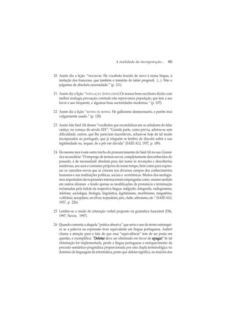 A realidade da incorporação... 45
20 Assim diz a lição: “PROGREDIR: He vocabulo trazido de novo à nossa lingua, à
imitação dos francezes, que também o tomárão do latim progredi. (...). Não o
julgamos de absoluta necessidade.” (p. 111).
21 Assim diz a lição: “POPULAÇÃO: (POPULATION) Os nossos bons escritores dizião com
melhor analogia povoação; comtudo não reprovamos população, que tem a seu
favor o uso frequente, e algumas boas auctoridades modernas.” (p. 107).
22 Assim diz a lição: “RUTINA OU ROTINA: He gallicismo desnecessario, e porêm mui
vulgarmente usado.” (p. 120)
23 Assim fala Said Ali desses “vocábulos que escandalizavam os zeladores do falar
castiço, no começo do século XIX”: “Grande parte, como previa, adotou-se sem
dificuldade; outros, que lhe pareciam inaceitáveis, acham-se hoje de tal modo
incorporados ao português, que já ninguém se lembra de discutir sobre a sua
legitimidade ou, sequer, de a pôr em dúvida” (SAID ALI, 1957, p. 189).
24 Do mesmo teor é este outro trecho do pronunciamento de Said Ali na sua Gramá-
tica secundária: “O emprego de termos novos, completamente desconhecidos do
passado, é de necessidade absoluta para dar nome às invenções e descobertas
modernas, aos usos e costumes próprios do nosso tempo, bem como para expres-
sar os conceitos novos que se criaram nos diversos campos dos conhecimentos
humanos e nas instituições políticas, sociais e econômicas. Muitos dos neologis-
mos importados são expressões internacionais empregadas como mesmo sentido
em outros idiomas e tendo apenas as modificações de pronúncia e terminação
reclamadas pela índole da respectiva língua: telégrafo, fotografia, radiogramna,
telefone, sociologia, biologia, lingüística, legitimismo, morfinismo, tungstênio,
volfrânio, aeroplano, revólver, torpedeira, júri, clube, altruísmo, etc.” (SAIDALI,
1957, p. 226).
25 Lembre-se o modo de interação verbal proposto na gramática funcional (Dik,
1997; Neves, 1997).
26 Quando comenta a alegada “prática abusiva” que seria o uso do termo estrangei-
ro se a palavra ou expressão tiver equivalente em língua portuguesa, Aubert
chama a atenção para o fato de que essa “equivalência” tem de ser posta em
questão, e exemplifica: “DeletarDeletarDeletarDeletarDeletar deve ser eliminado em favor de apagarapagarapagarapagarapagar? Se tal
eliminação for implementada, perde a língua portuguesa o enriquecimento da
precisão semântico-pragmática proporcionada por esta dupla terminológica no
domínio da linguagem da informática, posto que deletar significa, na maioria dos
 