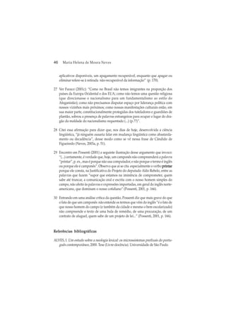 46 Maria Helena de Moura Neves
aplicativos disponíveis, um apagamento recuperável, enquanto que apagar ou
eliminar refere-se à retirada não-recuperável da informação” (p. 170).
27 Ver Faraco (2001c): “Como no Brasil não temos imigrantes na proporção dos
países da Europa Ocidental e dos EUA; como não temos uma questão religiosa
(que direcionasse o nacionalismo para um fundamentalismo ao estilo do
Afeganistão); como não precisamos disputar espaço por liderança política com
nossos vizinhos mais próximos; como nossas manifestações culturais estão, em
sua maior parte, constitucionalmente protegidas dos tuteladores e guardiões de
plantão, sobrou a presença de palavras estrangeiras para ocupar o lugar do dra-
gão da maldade do nacionalismo requentado (...) (p.??)”.
28 Citei essa afirmação para dizer que, nos dias de hoje, desenvolvida a ciência
lingüística, “já ninguém ousaria falar em mudança lingüística como abastarda-
mento ou decadência”, desse modo como se vê nessa frase de Cândido de
Figueiredo (Neves, 2003a, p. 51).
29 Encontro em Possenti (2001) a seguinte ilustração desse argumento que invoco:
“(...) certamente, é verdade que, hoje, um camponês não compreenderá a palavra
“printar”, p. ex., mas é porque não usa computador, e não porque o termo é inglês
ou porque ele é camponês”. Observo que aí se cita especialmente o verbo printarprintarprintarprintarprintar
porque ele consta, na Justificativa do Projeto do deputado Aldo Rebelo, entre as
palavras que fazem “supor que estamos na iminência de comprometer, quem
sabe até truncar, a comunicação oral e escrita com o nosso homem simples do
campo, não afeito às palavras e expressões importadas, em geral do inglês norte-
americano, que dominam o nosso cotidiano” (Possenti, 2001, p. 166).
30 Entrando em uma análise crítica da questão, Possenti diz que mais grave do que
o fato de que um camponês não entende os termos que vêm do inglês “é o fato de
que nosso homem do campo (e também da cidade e mesmo o bem escolarizado)
não compreende o texto de uma bula de remédio, de uma procuração, de um
contrato de aluguel, quem sabe de um projeto de lei...” (Possenti, 2001, p. 166).
Referências bibliográficasReferências bibliográficasReferências bibliográficasReferências bibliográficasReferências bibliográficas
ALVES, I. Um estudo sobre a neologia lexical: os microssistemas prefixais do portu-
guês contemporâneo, 2000. Tese (Livre-docência). Universidade de São Paulo.
 