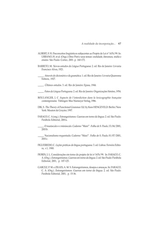 A realidade da incorporação... 47
AUBERT, F. H. Preconceitos lingüísticos subjacentes ao Projeto de Lei nº 1676/99. In:
URBANO, H. et al. (Orgs.) Dino Preti e seus temas: oralidade, literatura, mídia e
ensino. São Paulo: Cortez, 2001. p. 160-172.
BARRETO, M. Novos estudos da Língua Portuguesa. 2. ed. Rio de Janeiro: Livraria
Francisco Alves, 1921.
_____. Através do dicionário e da gramática. 1. ed. Rio de Janeiro: Livraria Quaresma
Editora, 1927.
_____. Últimos estudos. 3. ed. Rio de Janeiro: Epasa, 1944.
_____. Fatos da Língua Portuguesa. 2. ed. Rio de Janeiro: Organizações Simões, 1954.
BOULANGER, J. C Aspects de l´interdiction dans la lexicographie française
contemporaine. Tübingen: Max Niemeyer Verlag, 1986.
DIK, S. The Theory of Functional Grammar. Ed. by Kees HENGEVELD. Berlin/New
York: Mouton de Gruyter, 1997.
FARACO, C. A(org.). Estrangeirismos. Guerras em torno da língua. 2. ed. São Paulo:
Parábola Editorial, 2001a.
_____. O maiúsculo e o minúsculo. Caderno “Mais!”. Folha de S. Paulo, 15/04/2001,
2001b.
_____. Nacionalismo requentado. Caderno “Mais!”. Folha de S. Paulo, 01/07/2001,
2001c.
FIGUEIREDO, C. Lições práticas da língua portuguesa. 3. ed. Lisboa: Ferreira Edito-
ra, v.1, 1900.
FIORIN, J. L. Considerações em torno do projeto de lei no
1676/99. In: FARACO, C.
A. (Org.). Estrangeirismos.Guerrasemtornodalíngua. 2. ed. São Paulo: Parábola
Editorial, 2001, p. 107-125.
GARCEZ, P. M. e ZILLES,A. M. S. Estrangeirismos, desejos e ameaças. In: FARACO,
C. A. (Org.). Estrangeirismos. Guerras em torno da língua. 2. ed. São Paulo:
Parábola Editorial, 2001, p. 15-36.
 