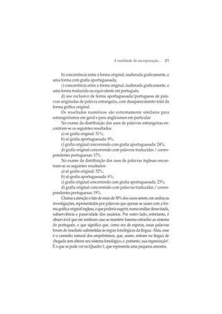 A realidade da incorporação... 21
b) concorrência entre a forma original, inalterada graficamente, e
uma forma com grafia aportuguesada;
c) concorrência entre a forma original, inalterada graficamente, e
uma forma traduzida ou equivalente em português;
d) uso exclusivo de forma aportuguesada/portuguesa de pala-
vras originadas de palavra estrangeira, com desaparecimento total da
forma gráfica original.
Os resultados numéricos são extremamente similares para
estrangeirismos em geral e para anglicismos em particular.
No exame da distribuição dos usos de palavras estrangeiras en-
contram-se os seguintes resultados:
a) só grafia original: 51%;
b) só grafia aportuguesada: 8%;
c) grafia original concorrendo com grafia aportuguesada: 24%;
d) grafia original concorrendo com palavras traduzidas / corres-
pondentes portuguesas: 17%.
No exame da distribuição dos usos de palavras inglesas encon-
tram-se os seguintes resultados:
a) só grafia original: 52%;
b) só grafia aportuguesada: 6%;
c) grafia original concorrendo com grafia aportuguesada: 23%;
d) grafia original concorrendo com palavras traduzidas / corres-
pondentes portuguesas: 19%.
Chamaaatençãoofatodemaisde50%doscasosserem,emambasas
investigações, representados por palavras que apenas se usam com a for-
magráficaoriginalinglesa,oquepoderiasugerir,numaanálisedesavisada,
subserviência e passividade dos usuários. Por outro lado, entretanto, é
observável que em nenhum caso se mantém fonema estranho ao sistema
do português, o que significa que, como era de esperar, essas palavras
foram de imediato submetidas às regras fonológicas da língua. Aliás, esse
é o caminho natural dos empréstimos, que, assim, entram na língua de
chegadasemalterarseusistemafonológico,e,portanto,suaorganização4
.
É o que se pode ver no Quadro 1, que representa uma pequena amostra.
 