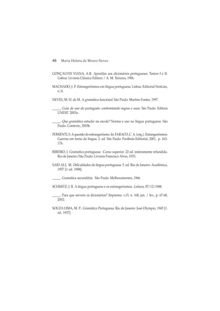 48 Maria Helena de Moura Neves
GONÇALVES VIANA, A.R. Apostilas aos dicionários portugueses. Tomos I e II.
Lisboa: Livraria Clássica Editora / A. M. Teixeira, 1906.
MACHADO, J. P. Estrangeirismos em língua portuguesa. Lisboa: Editorial Notícias,
s/d.
NEVES, M. H. de M. A gramática funcional. São Paulo: Martins Fontes, 1997.
_____. Guia de uso do português: confrontando regras e usos. São Paulo: Editora
UNESP, 2003a.
_____. Que gramática estudar na escola? Norma e uso na língua portuguesa. São
Paulo: Contexto, 2003b.
POSSENTI,S.Aquestãodoestrangeirismo. In:FARACO,C.A.(org.).Estrangeirismos.
Guerras em torno da língua. 2. ed. São Paulo: Parábola Editorial, 2001, p. 163-
176.
RIBEIRO, J. Gramática portuguesa . Curso superior. 22 ed. inteiramente refundida.
Rio de Janeiro/São Paulo: Livraria Francisco Alves, 1933.
SAID ALI, M. Dificuldades da língua portuguesa. 5. ed. Rio de Janeiro: Acadêmica,
1957 [1 ed. 1908].
_____. Gramática secundária. São Paulo: Melhoramentos, 1966.
SCHMITZ, J. R. A língua portuguesa e os estrangeirismos. Leitura, 07/12/1988.
_____. Para que servem os dicionários? Imprensa. v.15, n. 168, jan. / fev., p. 67-68,
2002.
SOUZA LIMA, M. P.. Gramática Portuguesa. Rio de Janeiro: José Olympio, 1945 [1.
ed. 1937].
 