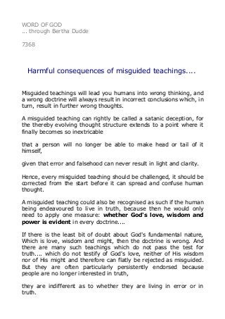 WORD OF GOD 
... through Bertha Dudde 
7368 
Harmful consequences of misguided teachings.... 
Misguided teachings will lead you humans into wrong thinking, and 
a wrong doctrine will always result in incorrect conclusions which, in 
turn, result in further wrong thoughts. 
A misguided teaching can rightly be called a satanic deception, for 
the thereby evolving thought structure extends to a point where it 
finally becomes so inextricable 
that a person will no longer be able to make head or tail of it 
himself, 
given that error and falsehood can never result in light and clarity. 
Hence, every misguided teaching should be challenged, it should be 
corrected from the start before it can spread and confuse human 
thought. 
A misguided teaching could also be recognised as such if the human 
being endeavoured to live in truth, because then he would only 
need to apply one measure: whether God's love, wisdom and 
power is evident in every doctrine.... 
If there is the least bit of doubt about God's fundamental nature, 
Which is love, wisdom and might, then the doctrine is wrong. And 
there are many such teachings which do not pass the test for 
truth.... which do not testify of God's love, neither of His wisdom 
nor of His might and therefore can flatly be rejected as misguided. 
But they are often particularly persistently endorsed because 
people are no longer interested in truth, 
they are indifferent as to whether they are living in error or in 
truth. 
 