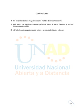 CONCLUSIONES



1. En la cotidianidad son muy utilizadas las medidas de tendencia central.

2. Por medio de diferentes formulas podemos hallar la media mediana y muchas
   tendencias de medida.

3. Al hallar la varianza podemos dar origen a la desviación típica o estándar.




                                                                                 12
 