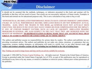 Disclaimer
It should not be assumed that the methods, techniques, or indicators presented in this book and seminar will be
profitable or that they will not result in losses. Past results are not necessarily indicative of future results. Examples in
this book and seminar are for educational purposes only. This is not a solicitation of any order to buy or sell.
“HYPOTHETICAL OR SIMULATED PERFORMANCE RESULTS HAVE CERTAIN INHERENT LIMITATIONS.
UNLIKE AN ACTUAL PERFORMANCE RECORD, SIMULATED RESULTS DO NOT REPRESENT ACTUAL
TRADING. ALSO, SINCE THE TRADES IN THIS BOOK and SEMINAR HAVE NOT ACTUALLY BEEN
EXECUTED, THE RESULTS WE STATE MAY HAVE UNDER OR OVER COMPENSATED FOR THE IMPACT,
IF ANY, OF CERTAIN MARKET FACTORS, SUCH AS LACK OF LIQUIDITY. SIMULATED TRADING
PROGRAMS IN GENERAL ARE ALSO SUBJECT TO THE FACT THAT THEY ARE DESIGNED WITH THE
BENEFIT OF HINDSIGHT. NO REPRESENTATION IS BEING MADE THAT ANY ACCOUNT WILL OR IS
LIKELY TO ACHIEVE PROFITS OR LOSSES SIMILAR TO THOSE SHOWN.”
The authors and publisher assume no responsibilities for actions taken by readers. The authors and publisher are not
providing investment advice. The authors and publisher do not make any claims, promises, or guarantees that any
suggestions, systems, trading strategies, or information will result in a profit, loss, or any other desired result. All
readers and seminar attendees assume all risk, including but not limited to the risk of trading losses.
Day Trading can result in large losses and may not be an activity suitable for everyone.
Copyright © 1994-2007 by Pristine Capital Holdings, Inc. All rights reserved. Printed in the United States of America.
Except as permitted under the United States Copyright Act of 1976, no part of this publication may be reproduced or
distributed in any form or by any means, or stored in a database or retrieval system, without prior written permission of
the publisher.
2
 