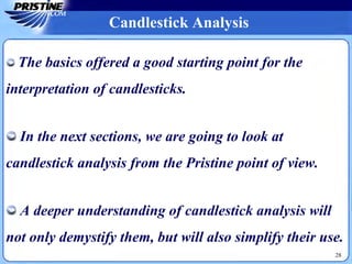 28
Candlestick Analysis
The basics offered a good starting point for the
interpretation of candlesticks.
In the next sections, we are going to look at
candlestick analysis from the Pristine point of view.
A deeper understanding of candlestick analysis will
not only demystify them, but will also simplify their use.
 