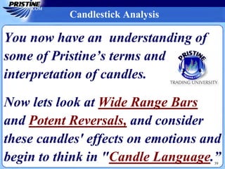 39
Candlestick Analysis
You now have an understanding of
some of Pristine’s terms and
interpretation of candles.
Now lets look at Wide Range Bars
and Potent Reversals, and consider
these candles' effects on emotions and
begin to think in "Candle Language.”
 