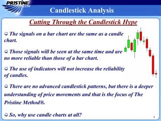 Candlestick Analysis
4
There are no advanced candlestick patterns, but there is a deeper
understanding of price movements and that is the focus of The
Pristine Method®.
So, why use candle charts at all?
Cutting Through the Candlestick Hype
The signals on a bar chart are the same as a candle
chart.
Those signals will be seen at the same time and are
no more reliable than those of a bar chart.
The use of indicators will not increase the reliability
of candles.
 