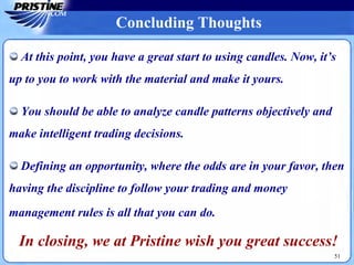 At this point, you have a great start to using candles. Now, it’s
up to you to work with the material and make it yours.
You should be able to analyze candle patterns objectively and
make intelligent trading decisions.
Defining an opportunity, where the odds are in your favor, then
having the discipline to follow your trading and money
management rules is all that you can do.
In closing, we at Pristine wish you great success!
51
Concluding Thoughts
 