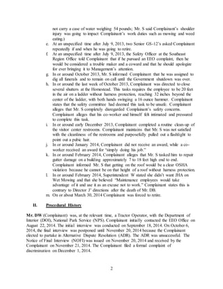 2
not carry a case of water weighing 54 pounds; Mr. S said Complainant’s shoulder
injury was going to impact Complainant’s work duties such as mowing and weed
eating.)
e. At an unspecified time after July 9, 2013, two Senior GS-12’s asked Complainant
repeatedly if and when he was going to retire.
f. At an unspecified time after July 9, 2013, the Safety Officer at the Southeast
Region Office told Complainant that if he pursued an EEO complaint, then he
would be considered a trouble maker and a coward and that he should apologize
for ever bringing it to Management’s attention.
g. In or around October 2013, Mr. S informed Complainant that he was assigned to
dig all funerals and to remain on call until the Government shutdown was over.
h. In or around the last week of October 2013, Complainant was directed to close
several shutters at the Homestead. This tasks requires the employee to be 20 feet
in the air on a ladder without harness protection, reaching 32 inches beyond the
center of the ladder, with both hands swinging a 16 ounce hammer. Complainant
states that the safety committee had deemed this task to be unsafe. Complainant
alleges that Mr. S completely disregarded Complainant’s safety concerns.
Complainant alleges that his co-worker and himself felt intimated and pressured
to complete this task.
i. In or around early December 2013, Complainant completed a routine clean-up of
the visitor center restrooms. Complainant maintains that Mr. S was not satisfied
with the cleanliness of the restrooms and purposefully pulled out a flashlight to
point out a pubic hair.
j. In or around January 2014, Complainant did not receive an award, while a co-
worker received an award for “simply doing his job.”
k. In or around February 2014, Complainant alleges that Mr. S tasked him to repair
gutter damage on a building approximately 7 to 18 feet high end to end.
Complainant informed Mr. S that getting on the roof would be a clear OSHA
violation because he cannot be on that height of a roof without harness protection.
l. In or around February 2014, Superintendent W stated she didn’t want JHA on
Wet Mowing and that she believed “Maintenance employees would take
advantage of it and use it as an excuse not to work.” Complainant states this is
contrary to Director J’ directions after the death of Mr. DB.
m. On or about March 30, 2014 Complainant was forced to retire.
II. Procedural History
Mr. DW (Complainant) was, at the relevant time, a Tractor Operator, with the Department of
Interior (DOI), National Park Service (NPS). Complainant initially contacted the EEO Office on
August 22, 2014. The initial interview was conducted on September 18, 2014. On October 6,
2014, the final interview was postponed until November 20, 2014 because the Complainant
elected to partake in Alternative Dispute Resolution (ADR). The ADR was unsuccessful. The
Notice of Final Interview (NOFI) was issued on November 20, 2014 and received by the
Complainant on November 21, 2014. The Complainant filed a formal complaint of
discrimination on December 1, 2014.
 