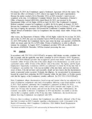 3
On January 29, 2015, the Complainant signed a Settlement Agreement (SA) in this matter. The
SA went into effect on February 6, 2015, when it was signed by the park’s superintendent.
Because the parties reached a SA in December 2014, an EEO counselor’s report was not
completed at the time. A Confidential Complaint Referral from the Department of Interior’s
Office of Inspector General (DOI OIG), dated March 30, 2015, was received by the
Departmental Office of Civil Rights (OCR) on April 30, 2015. This Confidential Complaint
Referral contained a request by Complainant to nullify the SA he signed on January 29, 2015.
Because the Complainant contacted the DOI OIG regarding the SA on February 2, 2015, within
four days of signing the agreement, OCR treated the Confidential Complaint Referral as an
Alleged Breach of Settlement Claim by Complainant that was timely raised within 30 days of the
signing date.
After review, the Department of Interior, Office of Civil Rights voided the SA on June 29, 2015,
and on July 23, 2015, this case was remanded back to NPS for processing. In a letter dated July
23, 2015, NPS notified the Complainant that he must return the lump sum payment of $4500.00,
which was issued under the SA, to NPS within 30 days of notification in order to officially
reinstate his complaint. In August 20151, Complainant provided NPS with an official check in
the amount of $4500.00. Thereafter, NPS has resumed processing this case.
III. Analysis
In accordance with 29 C.F.R. § 1614.107(a)(2), an agency shall dismiss an entire complaint that
fails to comply with the applicable time limits contained in §1614.105(a)(1). EEOC Regulation
29 C.F.R. § 1614.105(a)(1) provides that an aggrieved person must initiate contact with an EEO
Counselor within 45 days of the date of the matter alleged to be discriminatory or, in the case of
a personnel action, within 45 days of the effective date of the action. The Agency and the Equal
Employment Opportunity Commission (EEOC) are authorized to extend the 45 day time limit if
Complainant can establish that: 1) he was not notified of the time limits and was not otherwise
aware of them; 2) he did not know and reasonably should not have known that the discriminatory
matter or personnel action occurred; 3) despite due diligence, he was prevented by circumstances
beyond his control from contacting the EEO Counselor within the time limits; or 4) other reasons
exist that the Agency or the Commission consider sufficient. See 29 C.F.R. § 1614.105(a)(2).
Here, Complainant alleges discrimination based on age and reprisal when he was subjected to a
series of dangerous assignments and a lack of recognition following a near death incident on July
9, 2013. These incidents culminated into Complainant’s retirement on March 30, 2014.
However, Complainant did not initiate contact with an EEO Counselor until August 22, 2014,
which was 145 days after he retired, and well over the 45 day time limit. Unfortunately, the
counselor was unable to interview Complainant in 2014 and therefore was unable to ask him
why he filed a complaint outside of the 45 day time limit. Furthermore, the record does not
indicate how long Complainant was employed with NPS.
However, there is evidence to indicate that Complainant was sufficiently informed of the 45-day
time limit to contact an EEO Counselor regarding a discriminatory event. A document in the
Report of Counseling, titled Compliance Certification: EEO Bulletin Board Requirements
1 The check was mailed on August 12, 2015 and received by the National Park Service on August 20, 2015.
 