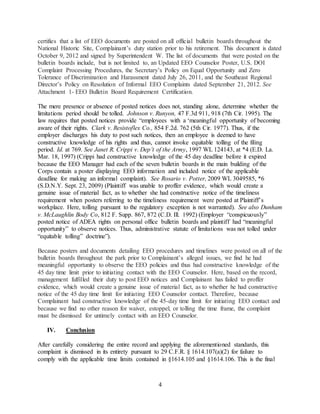 4
certifies that a list of EEO documents are posted on all official bulletin boards throughout the
National Historic Site, Complainant’s duty station prior to his retirement. This document is dated
October 9, 2012 and signed by Superintendent W. The list of documents that were posted on the
bulletin boards include, but is not limited to, an Updated EEO Counselor Poster, U.S. DOI
Complaint Processing Procedures, the Secretary’s Policy on Equal Opportunity and Zero
Tolerance of Discrimination and Harassment dated July 26, 2011, and the Southeast Regional
Director’s Policy on Resolution of Informal EEO Complaints dated September 21, 2012. See
Attachment 1- EEO Bulletin Board Requirement Certification.
The mere presence or absence of posted notices does not, standing alone, determine whether the
limitations period should be tolled. Johnson v. Runyon, 47 F.3d 911, 918 (7th Cir. 1995). The
law requires that posted notices provide “employees with a ‘meaningful opportunity of becoming
aware of their rights. Clark v. Resistoflex Co., 854 F.2d. 762 (5th Cir. 1977). Thus, if the
employer discharges his duty to post such notices, then an employee is deemed to have
constructive knowledge of his rights and thus, cannot invoke equitable tolling of the filing
period. Id. at 769. See Janet R. Crippi v. Dep’t of the Army, 1997 WL 124143, at *4 (E.D. La.
Mar. 18, 1997) (Crippi had constructive knowledge of the 45 day deadline before it expired
because the EEO Manager had each of the seven bulletin boards in the main building of the
Corps contain a poster displaying EEO information and included notice of the applicable
deadline for making an informal complaint). See Rosario v. Potter, 2009 WL 3049585, *6
(S.D.N.Y. Sept. 23, 2009) (Plaintiff was unable to proffer evidence, which would create a
genuine issue of material fact, as to whether she had constructive notice of the timeliness
requirement when posters referring to the timeliness requirement were posted at Plaintiff’s
workplace. Here, tolling pursuant to the regulatory exception is not warranted). See also Dunham
v. McLaughlin Body Co, 812 F. Supp. 867, 872 (C.D. Ill. 1992) (Employer “conspicuously”
posted notice of ADEA rights on personal office bulletin boards and plaintiff had “meaningful
opportunity” to observe notices. Thus, administrative statute of limitations was not tolled under
“equitable tolling” doctrine”).
Because posters and documents detailing EEO procedures and timelines were posted on all of the
bulletin boards throughout the park prior to Complainant’s alleged issues, we find he had
meaningful opportunity to observe the EEO policies and thus had constructive knowledge of the
45 day time limit prior to initiating contact with the EEO Counselor. Here, based on the record,
management fulfilled their duty to post EEO notices and Complainant has failed to proffer
evidence, which would create a genuine issue of material fact, as to whether he had constructive
notice of the 45 day time limit for initiating EEO Counselor contact. Therefore, because
Complainant had constructive knowledge of the 45-day time limit for initiating EEO contact and
because we find no other reason for waiver, estoppel, or tolling the time frame, the complaint
must be dismissed for untimely contact with an EEO Counselor.
IV. Conclusion
After carefully considering the entire record and applying the aforementioned standards, this
complaint is dismissed in its entirety pursuant to 29 C.F.R. § 1614.107(a)(2) for failure to
comply with the applicable time limits contained in §1614.105 and §1614.106. This is the final
 