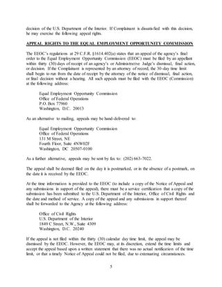 5
decision of the U.S. Department of the Interior. If Complainant is dissatisfied with this decision,
he may exercise the following appeal rights.
APPEAL RIGHTS TO THE EQUAL EMPLOYMENT OPPORTUNITY COMMISSION
The EEOC’s regulations at 29 C.F.R. §1614.402(a) states that an appeal of the agency’s final
order to the Equal Employment Opportunity Commission (EEOC) must be filed by an appellant
within thirty (30) days of receipt of an agency’s or Administrative Judge’s dismissal, final action,
or decision. If the Complainant is represented by an attorney of record, the 30-day time limit
shall begin to run from the date of receipt by the attorney of the notice of dismissal, final action,
or final decision without a hearing. All such appeals must be filed with the EEOC (Commission)
at the following address:
Equal Employment Opportunity Commission
Office of Federal Operations
P.O. Box 77960
Washington, D.C. 20013
As an alternative to mailing, appeals may be hand-delivered to:
Equal Employment Opportunity Commission
Office of Federal Operations
131 M Street, NE
Fourth Floor, Suite 4NW02F
Washington, DC 20507-0100
As a further alternative, appeals may be sent by fax to: (202) 663-7022.
The appeal shall be deemed filed on the day it is postmarked, or in the absence of a postmark, on
the date it is received by the EEOC.
At the time information is provided to the EEOC (to include a copy of the Notice of Appeal and
any submissions in support of the appeal), there must be a service certification that a copy of the
submission has been submitted to the U.S. Department of the Interior, Office of Civil Rights and
the date and method of service. A copy of the appeal and any submissions in support thereof
shall be forwarded to the Agency at the following address:
Office of Civil Rights
U.S. Department of the Interior
1849 C Street, N.W., Suite 4309
Washington, D.C. 20240
If the appeal is not filed within the thirty (30) calendar day time limit, the appeal may be
dismissed by the EEOC. However, the EEOC may, at its discretion, extend the time limits and
accept the appeal based upon a written statement that there was no actual notification of the time
limit, or that a timely Notice of Appeal could not be filed, due to extenuating circumstances.
 