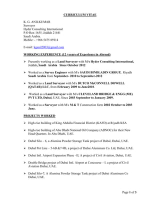 Page 1 of 3
CURRICULUM VITAE
K. G. ANILKUMAR
Surveyor
Hyder Consulting International
P.O Box-1655, Jeddah 21441
Saudi Arabia.
Mobile: - +966 5475 85914
E-mail: kganil2003@gmail.com
WORKING EXPERIENCE (12 +years of Experience in Abroad)
 Presently working as a Land Surveyor with M/s Hyder Consulting International,
Jeddah, Saudi Arabia Since October 2012
 Worked as a Survey Engineer with M/s SAUDI BINDLADIN GROUP, Riyadh
Saudi Arabia from September- 2010 to September-2012
 Worked as a Land Surveyor with M/s DUTCO McCONNELL DOWELL
(QATAR) LLC, from February 2009 to June2010.
 Worked as a Land Surveyor with M/s CLEVELAND BRIDGE & ENGG (ME)
PVT LTD, Dubai, UAE, Since 2003 September to January 2009.
 Worked as a Surveyor with M/s M & T Construction form 2002 October to 2003
June.
PROJECTS WORKED
 High-rise building of King Abdulla Financial District (KAFD) at Riyadh KSA
 High-rise building of Abu Dhabi National Oil Company (ADNOC) for their New
Head Quarters. In Abu Dhabi, UAE.
 Dubal Silo – 6, a Alumina Powder Storage Tank project of Dubal, Dubai, UAE.
 Dubal Pot Line – 5-6B &7-9B, a project of Dubai Aluminum Co. Ltd, Dubai, UAE.
 Dubai Intl. Airport Expansion Phase –II, A project of Civil Aviation, Dubai, UAE.
 Double Bridge project of Dubai Intl. Airport at Concourse – I. a project of Civil
Aviation Dubai, UAE.
 Dubal Silo-7, A Alumina Powder Storage Tank project of Dubai Aluminum Co
Dubai, UAE.
 
