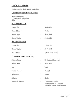 Page 3 of 3
LANGUAGES KNOWN
Arabic, English, Hindi, Tamil, Malayalam
ADDRESS FOR COMMUNICATION.
Hyder International
P.O Box-1655, Jeddah 21441
KSA
PASSPORT DETAIL
Passport No. : H - 9996272
Place of Issue : Cochin
Date of issue : 30.08.2010
Date of Expiry : 29.08.2020
DRIVING LICENCE
License No : 2332363577
Date of Expiry : 30-09-2017
Place of Issue : Jeddah, Saudi Arabia
PERSONAL INFORMATIONS
Father’s Name : N. Gopalakrishnan Nair
Date of Birth : 30.05.1977
Sex : Male
Marital Status : Married
Nationality : Indian
Religion : Hindu
Permanent Address : Kannamplavil House,
Udayanapuram, PO. Vaikom,
Kottayam, Kerala, India – 686 143
 